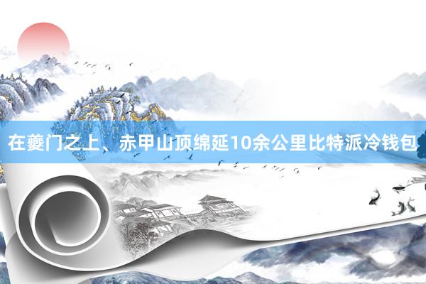 在夔门之上、赤甲山顶绵延10余公里比特派冷钱包