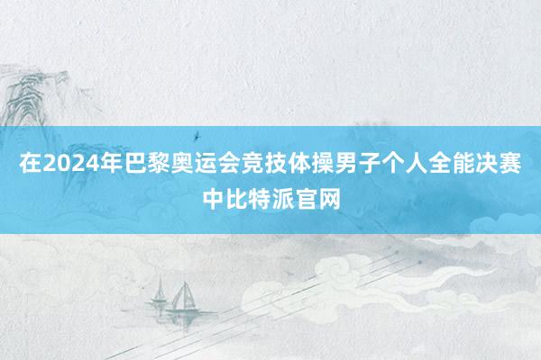 在2024年巴黎奥运会竞技体操男子个人全能决赛中比特派官网