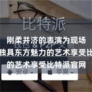 刚柔并济的表演为现场嘉宾带来独具东方魅力的艺术享受比特派官网